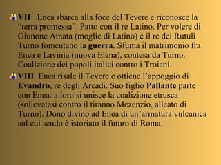 VII  Enea sbarca alla foce del Tevere e riconosce la “terra promessa”. Patto con il re Latino. Per volere di Giunone Amata (moglie di Latino) e il re dei Rutuli Turno fomentano la  guerra . Sfuma il matrimonio fra Enea e Lavinia (nuova Elena), contesa da Turno. Coalizione dei popoli italici contro i Troiani. VIII   Enea risale il Tevere e ottiene l’appoggio di  Evandro , re degli Arcadi. Suo figlio  Pallante  parte con Enea: a loro si unisce la coalizione etrusca (sollevatasi contro il tiranno Mezenzio, alleato di Turno). Dono divino ad Enea di un’armatura vulcanica sul cui scudo è istoriato il futuro di Roma. 