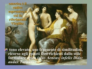 omerico è il codice espressivo a cui fa riferimento Virgilio: tono elevato, uso frequente di similitudini, ricorso agli epiteti fissi richiesti dallo stile formulare epico  (pius Aeneas; infelix Dido; audax Turnus). 