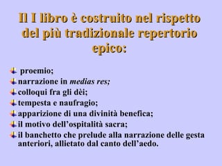 Il I libro è costruito nel rispetto del più tradizionale repertorio epico: proemio;  narrazione in  medias res;  colloqui fra gli dèi;  tempesta e naufragio;  apparizione di una divinità benefica;  il motivo dell’ospitalità sacra;  il banchetto che prelude alla narrazione delle gesta anteriori, allietato dal canto dell’aedo.  