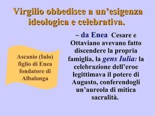 Virgilio obbedisce a un’esigenza ideologica e celebrativa.  ~  da Enea   Cesare e Ottaviano avevano fatto discendere la propria famiglia, la  gens Iulia :  la celebrazione dell’eroe legittimava il potere di Augusto, conferendogli un’aureola di mitica sacralità.  Ascanio (Iulo) figlio di Enea fondatore di Albalonga 
