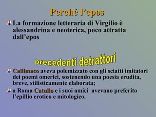 Perché l’epos La formazione letteraria di Virgilio è alessandrina e neoterica, poco attratta dall’epos  Callimaco   aveva polemizzato con gli sciatti imitatori dei poemi omerici, sostenendo una poesia erudita, breve, stilisticamente elaborata;  a Roma  Catullo  e i suoi amici  avevano preferito l’epillio erotico e mitologico.  precedenti detrattori 