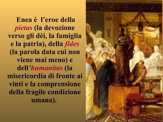 Enea è  l’eroe della  pietas  (la devozione verso gli dèi, la famiglia e la patria), della  fides  (la parola data cui non viene mai meno) e dell ’ humanitas   (la misericordia di fronte ai vinti e la comprensione della fragile condizione umana).  
