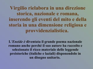 Virgilio rielabora in una direzione storica, nazionale e romana, inserendo gli eventi del mito e della storia in una dimensione religiosa e provvidenzialistica.  L ’Eneide è  diventata il grande poema nazionale romano anche perché il suo autore ha raccolto e selezionato il ricco materiale delle leggende preistoriche (italiche e laziali) disponendolo in un disegno unitario.  