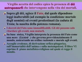 Virgilio accetta del codice epico la presenza di  dèi antropomorfi  che intervengono nella vita dei mortali.  Sopra gli dèi, agisce il  Fato,  dal quale dipendono leggi inalterabili (ad esempio la condizione mortale degli uomini) ed eventi predestinati (la caduta di Troia; la nascita della potenza romana).  I decreti del Fato sono immodificabili. Gli dèi possono solo ritardare gli eventi, non mutarli. Su base  stoica, Virgilio interpreta la presenza del Fato come una  mens  (  )  che governa provvidenzialmente il mondo, assicurando un ordine razionale e morale agli eventi.  Accoglie credenze, di derivazione orfico-pitagorica, sull’immortalità dell’anima e sulla metempsicosi. Il libro VI  esprime il  piano metafisico-religioso sul quale si regge il mondo. 