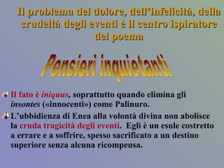 Il problema del dolore, dell’infelicità, della crudeltà degli eventi è il centro ispiratore del poema Il fato è  iniquus ,  soprattutto quando elimina gli  insontes  («innocenti») come Palinuro.  L’ubbidienza di Enea alla volontà divina non abolisce la  cruda tragicità degli eventi .  Egli è un esule costretto a errare e a soffrire, spesso sacrificato a un destino superiore senza alcuna ricompensa.  Pensieri inquietanti 