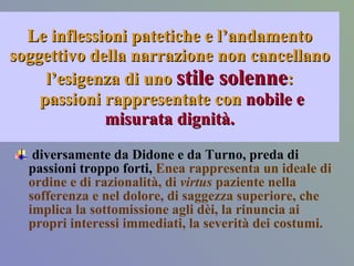 Le inflessioni patetiche e l’andamento soggettivo della narrazione non cancellano l’esigenza di uno  stile solenne :  passioni rappresentate con  nobile e misurata dignità. diversamente da Didone e da Turno, preda di passioni troppo forti,  Enea rappresenta un ideale di ordine e di razionalità, di  virtus  paziente nella sofferenza e nel dolore, di saggezza superiore, che implica la sottomissione agli dèi, la rinuncia ai propri interessi immediati, la severità dei costumi. 
