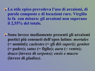 Lo stile epico prevedeva l’uso di arcaismi, di parole composte e di locuzioni rare .  Virgilio lo fa  con misura: gli arcaismi non superano il 2,55% del totale .  Sono invece mediamente presenti gli arcaismi poetici più consueti dell’epos latino:  mortales  (= uomini);  caelestes  (= gli dèi  superi); genitor  (= padre);  satus  (= figlio);  aura  (~ vento);  draco  (invece di  serpens); ensis e mucro  (invece di  gladius).  