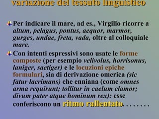 variazione del tessuto linguistico  Per indicare il mare, ad es., Virgilio ricorre a  altum, pelagus, pontus, aequor, marmor, gurges, undae, freta, vada,  oltre al colloquiale  mare. Con intenti espressivi sono usate le  forme composte  (per esempio  velivolus, horrisonus, laniger, saetiger)  e le  locuzioni epiche   formulari , sia di derivazione omerica  (sic fatur lacrimans)  che enniana (come  omnes arma requirunt; tollitur in caelum clamor; divum pater atque hominum rex):  esse conferiscono un  ritmo rallentato .   . . . . . . .  