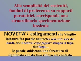 Alla semplicità dei costrutti, fondati di preferenza su rapporti paratattici, corrisponde una straordinaria sperimentazione lessicale NOVITA’:   collegamenti  che Virgilio  instaura fra parole neutre: es.  tela exit = esce dai  dardi,  cioè  li schiva;  eripe fugam = strappa la fuga,  cioè  fuggi… le parole subiscono una forzatura di  significato che dà loro rilievo nel contesto. 