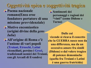Oggettività epica e soggettività tragica Poema nazionale romano(Enea eroe fondatore portatore di una missione provvidenziale) Motivo encomiastico (origini divine della  gens Iulia ) All’origine di Roma c’è l’unione di vari popoli  ( Troiani, Etruschi, Latini  riconciliati, persino i  Greci , tradizionali nemici dei Troiani, con gli Arcadi di Evandro) Sentimenti   dei personaggi e ragioni dei “vinti” (come Didone e Turno) Dalle cui  vicende si ricava il concetto che la GUERRA nasce non da una differenza, ma da un  eccessivo amore fra simili (Didone) o dal volere tragico di potenze demoniache (quella fra Troiani e Latini  è una guerra fratricida) 