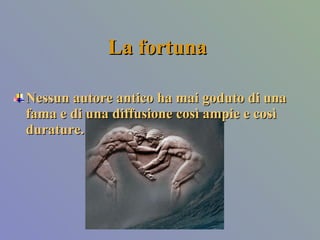 La fortuna Nessun autore antico ha mai goduto di una fama e di una diffusione così ampie e così durature.  