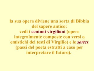 la sua opera diviene una sorta di Bibbia del sapere antico: vedi i  centoni virgiliani  (opere integralmente composte con versi o emistichi dei testi di Virgilio) e le  sortes  (passi del poeta estratti a caso per interpretare il futuro).  