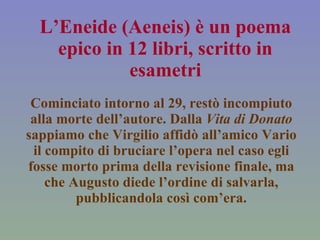 L’Eneide (Aeneis) è un poema epico in 12 libri, scritto in esametri Cominciato intorno al 29, restò incompiuto alla morte dell’autore. Dalla  Vita di Donato  sappiamo che Virgilio affidò all’amico Vario il compito di bruciare l’opera nel caso egli fosse morto prima della revisione finale, ma che Augusto diede l’ordine di salvarla, pubblicandola così com’era. 