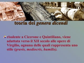 teoria dei  genera   dicendi   risalente a Cicerone e Quintiliano, viene adattata verso il XII secolo alle opere di Virgilio, ognuna delle quali rappresenta uno stile  (gravis, mediocris, humilis).  