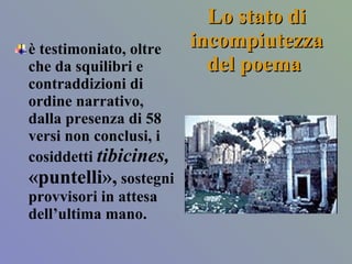 Lo stato di incompiutezza del poema  è testimoniato, oltre che da squilibri e contraddizioni di ordine narrativo, dalla presenza di 58 versi non conclusi, i cosiddetti  tibicines,  «puntelli»,  sostegni provvisori in attesa dell’ultima mano.  