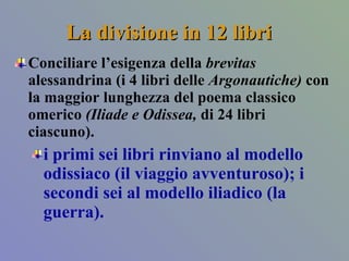 La divisione in 12 libri  Conciliare l’esigenza della  brevitas  alessandrina (i 4 libri delle  Argonautiche)  con la maggior lunghezza del poema classico omerico  (Iliade e Odissea,  di 24 libri ciascuno).  i primi sei libri rinviano al modello odissiaco (il viaggio avventuroso); i secondi sei al modello iliadico (la guerra).  