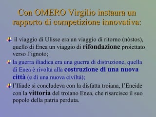 Con OMERO Virgilio instaura un rapporto di competizione innovativa: il viaggio di Ulisse era un viaggio di ritorno (nòstos), quello di Enea un viaggio di  rifondazione  proiettato verso l’ignoto;  la guerra iliadica era una guerra di distruzione, quella di Enea è rivolta alla  costruzione di una nuova città  (e di una nuova civiltà);  l’Iliade si concludeva con la disfatta troiana, l’Eneide con la  vittoria  del troiano Enea, che risarcisce il suo popolo della patria perduta. 