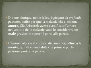 Didone, dunque, non è felice, è  piagata da profonda passione , soffre per quella malattia che si chiama  amore . Già Aristotele aveva classificato l’amore nell’ambito delle malattie, anzi lo considerava un  male gravissimo  perché porta alla pazzia. L’amore colpisce al cuore e, diciamo noi,  offusca la mente , quindi è inevitabile che prima o poi la passione porti alla pazzia. 
