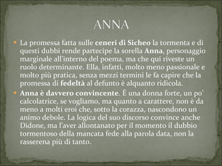 La promessa fatta sulle  ceneri di Sicheo  la tormenta e di questi dubbi rende partecipe la sorella  Anna , personaggio marginale all’interno del poema, ma che qui riveste un ruolo determinante. Ella, infatti, molto meno passionale e molto più pratica, senza mezzi termini le fa capire che la promessa di  fedeltà  al defunto è alquanto ridicola. Anna è davvero convincente . È una donna forte, un po’ calcolatrice, se vogliamo, ma quanto a carattere, non è da meno a molti eroi che, sotto la corazza, nascondono un animo debole. La logica del suo discorso convince anche Didone, ma l’aver allontanato per il momento il dubbio tormentoso della mancata fede alla parola data, non la rasserena più di tanto. 