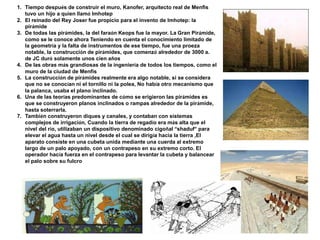 1. Tiempo después de construir el muro, Kanofer, arquitecto real de Menfis
tuvo un hijo a quien llamó Imhotep
2. El reinado del Rey Joser fue propicio para el invento de Imhotep: la
pirámide
3. De todas las pirámides, la del faraón Keops fue la mayor. La Gran Pirámide,
como se le conoce ahora Teniendo en cuenta el conocimiento limitado de
la geometría y la falta de instrumentos de ese tiempo, fue una proeza
notable, la construcción de pirámides, que comenzó alrededor de 3000 a.
de JC duró solamente unos cien años
4. De las obras más grandiosas de la ingeniería de todos los tiempos, como el
muro de la ciudad de Menfis
5. La construcción de pirámides realmente era algo notable, si se considera
que no se conocían ni el tornillo ni la polea, No había otro mecanismo que
la palanca, usaba el plano inclinado.
6. Una de las teorías predominantes de cómo se erigieron las pirámides es
que se construyeron planos inclinados o rampas alrededor de la pirámide,
hasta soterrarla.
7. También construyeron diques y canales, y contaban con sistemas
complejos de irrigación, Cuando la tierra de regadío era más alta que el
nivel del río, utilizaban un dispositivo denominado cigoñal “shaduf” para
elevar el agua hasta un nivel desde el cual se dirigía hacia la tierra ,El
aparato consiste en una cubeta unida mediante una cuerda al extremo
largo de un palo apoyado, con un contrapeso en su extremo corto. El
operador hacía fuerza en el contrapeso para levantar la cubeta y balancear
el palo sobre su fulcro
 