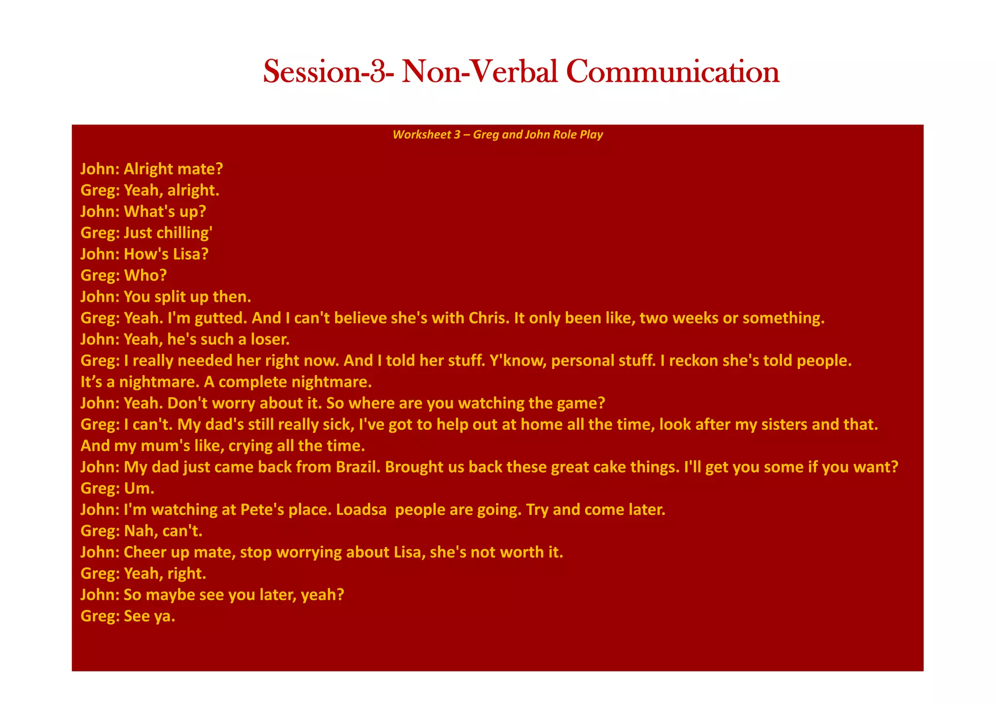 Worksheet 3 – Greg and John Role Play
John: Alright mate?
Greg: Yeah, alright.
John: What's up?
Greg: Just chilling'
John: How's Lisa?
Greg: Who?
John: You split up then.
Greg: Yeah. I'm gutted. And I can't believe she's with Chris. It only been like, two weeks or something.
John: Yeah, he's such a loser.
Greg: I really needed her right now. And I told her stuff. Y'know, personal stuff. I reckon she's told people.
It’s a nightmare. A complete nightmare.
John: Yeah. Don't worry about it. So where are you watching the game?
Greg: I can't. My dad's still really sick, I've got to help out at home all the time, look after my sisters and that.
And my mum's like, crying all the time.
John: My dad just came back from Brazil. Brought us back these great cake things. I'll get you some if you want?
Greg: Um.
John: I'm watching at Pete's place. Loadsa people are going. Try and come later.
Greg: Nah, can't.
John: Cheer up mate, stop worrying about Lisa, she's not worth it.
Greg: Yeah, right.
John: So maybe see you later, yeah?
Greg: See ya.
Session-3- Non-Verbal Communication
 