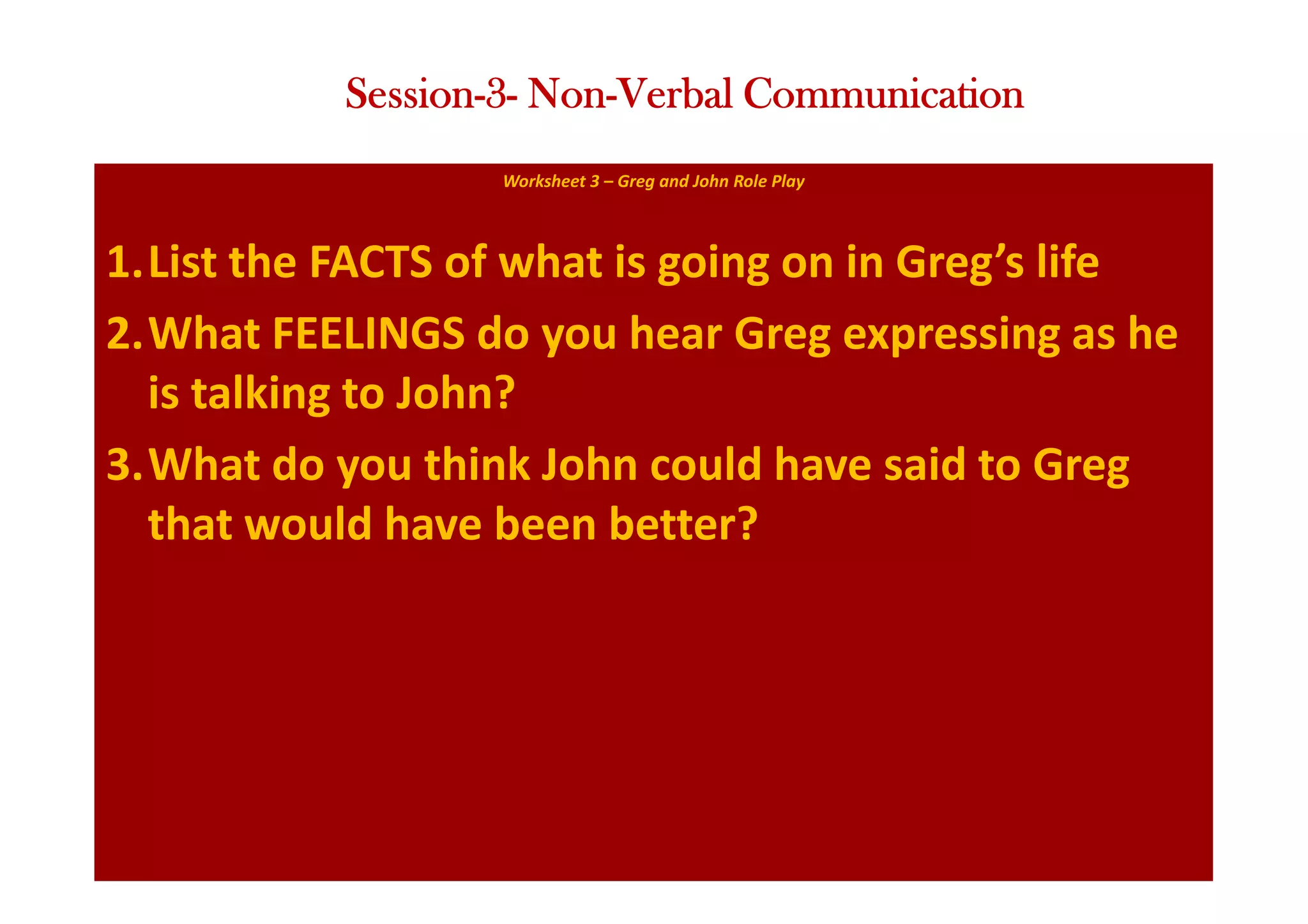 Worksheet 3 – Greg and John Role Play
1.List the FACTS of what is going on in Greg’s life
2.What FEELINGS do you hear Greg expressing as he
is talking to John?
3.What do you think John could have said to Greg
that would have been better?
Session-3- Non-Verbal Communication
 