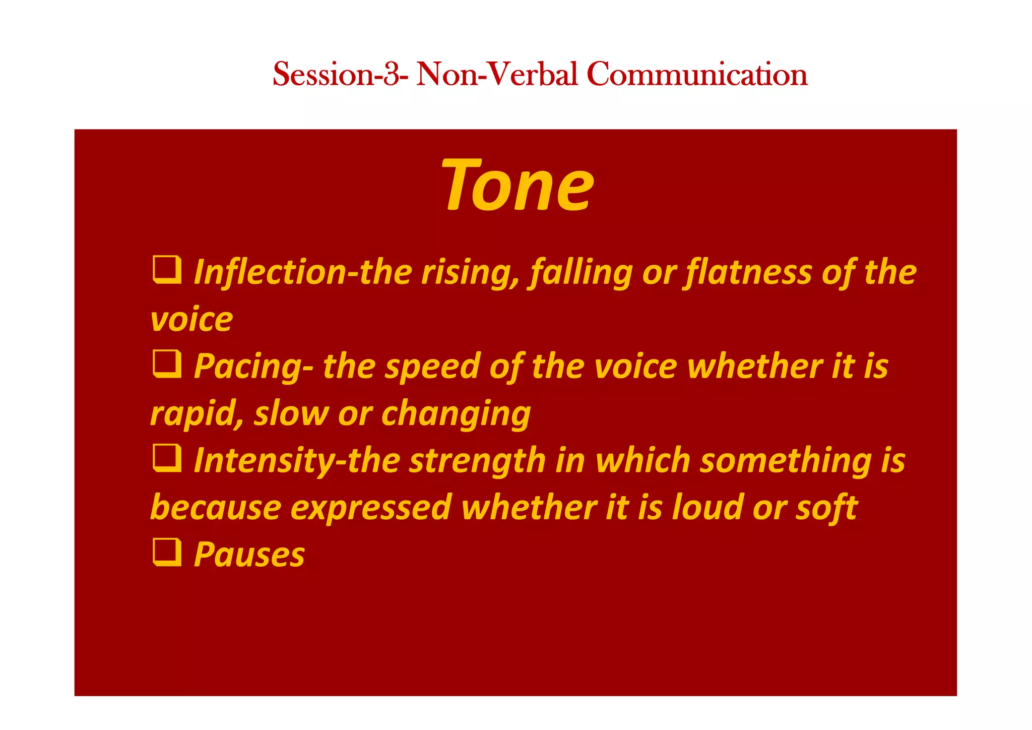 Tone
q Inflection-the rising, falling or flatness of the
voice
q Pacing- the speed of the voice whether it is
rapid, slow or changing
q Intensity-the strength in which something is
because expressed whether it is loud or soft
q Pauses
Session-3- Non-Verbal Communication
 