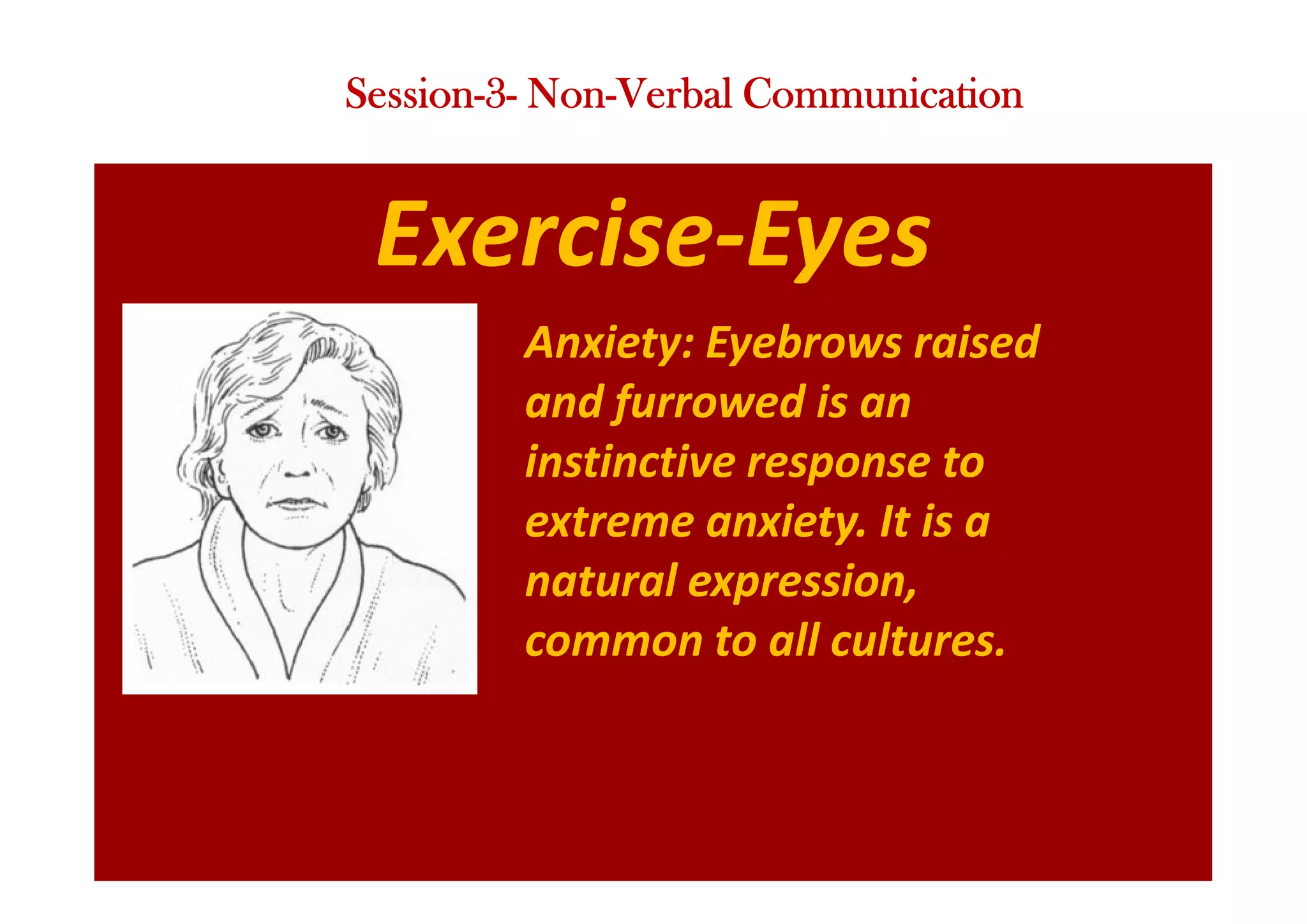 Exercise-Eyes
Anxiety: Eyebrows raised
and furrowed is an
instinctive response to
extreme anxiety. It is a
natural expression,
common to all cultures.
Session-3- Non-Verbal Communication
 