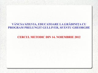 VÁNCSA SZILVIA, EDUCATOARE LA GRĂDINIŢA CU
PROGRAM PRELUNGIT GULLIVER, SFÂNTU GHEORGHE


     CERCUL METODIC DIN 14. NOIEMBRIE 2012
 