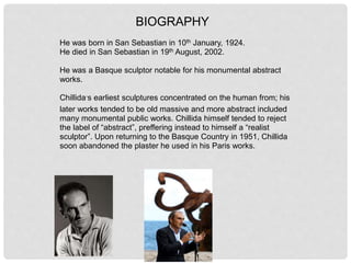 BIOGRAPHY
He was born in San Sebastian in 10th January, 1924.
He died in San Sebastian in 19th August, 2002.
He was a Basque sculptor notable for his monumental abstract
works.
Chillida´s earliest sculptures concentrated on the human from; his
later works tended to be old massive and more abstract included
many monumental public works. Chillida himself tended to reject
the label of “abstract”, preffering instead to himself a “realist
sculptor”. Upon returning to the Basque Country in 1951, Chillida
soon abandoned the plaster he used in his Paris works.