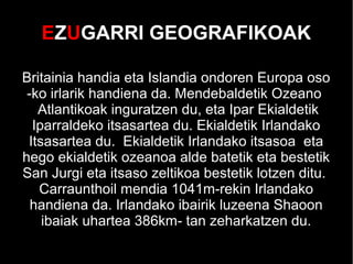EZUGARRI GEOGRAFIKOAK
Britainia handia eta Islandia ondoren Europa oso
-ko irlarik handiena da. Mendebaldetik Ozeano
Atlantikoak inguratzen du, eta Ipar Ekialdetik
Iparraldeko itsasartea du. Ekialdetik Irlandako
Itsasartea du. Ekialdetik Irlandako itsasoa eta
hego ekialdetik ozeanoa alde batetik eta bestetik
San Jurgi eta itsaso zeltikoa bestetik lotzen ditu.
Carraunthoil mendia 1041m-rekin Irlandako
handiena da. Irlandako ibairik luzeena Shaoon
ibaiak uhartea 386km- tan zeharkatzen du.
 