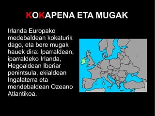 KOKAPENA ETA MUGAK
Irlanda Europako
medebaldean kokaturik
dago, eta bere mugak
hauek dira: Iparraldean,
iparraldeko Irlanda,
Hegoaldean Iberiar
penintsula, ekialdean
Ingalaterra eta
mendebaldean Ozeano
Atlantikoa.
 