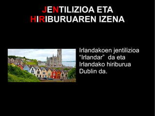 JENTILIZIOA ETA
HIRIBURUAREN IZENA
Irlandakoen jentilizioa
“Irlandar” da eta
Irlandako hiriburua
Dublin da.
 