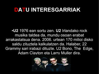 DATU INTERESGARRIAK
●U2 1976 ean sortu zen. U2 Irlandako rock
musika taldea da, mundu osoan erabat
arrakastatsua dena. 2006. urtean 170 milioi disko
saldu zituztela kalkulatzen da. Halaber, 22
Grammy sari irabazi dituzte. U2 Bono, The Edge,
Adam Clayton eta Larry Muller dira.
 