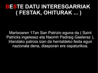 BESTE DATU INTERESGARRIAK
( FESTAK, OHITURAK ... )
Martxoaren 17an San Patrizio eguna da ( Saint
Patricks ingelesez eta Naomh Padraig Gaeleraz ),
Irlandako patroia izan da herrialdeko festa egun
nazionala dena, diasporan ere ospaturikoa.
 