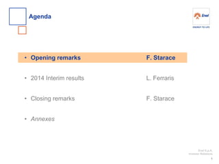 Enel S.p.A. 
Investor Relations 
•Opening remarks 
•2014 Interim results 
•Closing remarks 
•Annexes 
Agenda 
1 
F. Starace L. Ferraris F. Starace  