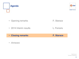 Enel S.p.A. 
Investor Relations 
•Opening remarks 
•2014 Interim results 
•Closing remarks 
•Annexes 
Agenda 
22 
F. Starace L. Ferraris F. Starace  