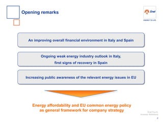 Enel S.p.A. 
Investor Relations 
Opening remarks 
2 
Ongoing weak energy industry outlook in Italy, 
first signs of recovery in Spain 
Increasing public awareness of the relevant energy issues in EU 
An improving overall financial environment in Italy and Spain 
Energy affordability and EU common energy policy 
as general framework for company strategy  