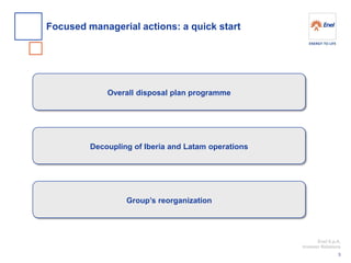 Enel S.p.A. 
Investor Relations 
Focused managerial actions: a quick start 
3 
Overall disposal plan programme 
Decoupling of Iberia and Latam operations 
Group’s reorganization  