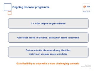 Enel S.p.A. 
Investor Relations 
Ongoing disposal programme 
4 
Ca. 4 €bn original target confirmed 
Generation assets in Slovakia / distribution assets in Romania 
Further potential disposals already identified, 
mainly non strategic assets worldwide 
Gain flexibility to cope with a more challenging scenario  