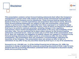 Enel S.p.A. 
Investor Relations 
This presentation contains certain forward-looking statements that reflect the Company’s management’s current views with respect to future events and financial and operational performance of the Company and its subsidiaries. These forward-looking statements are based on Enel S.p.A.’s current expectations and projections about future events. Because these forward-looking statements are subject to risks and uncertainties, actual future results or performance may differ materially from those expressed in or implied by these statements due to any number of different factors, many of which are beyond the ability of Enel S.p.A. to control or estimate precisely, including changes in the regulatory environment, future market developments, fluctuations in the price and availability of fuel and other risks. You are cautioned not to place undue reliance on the forward-looking statements contained herein, which are made only as of the date of this presentation. Enel S.p.A. does not undertake any obligation to publicly release any updates or revisions to any forward-looking statements to reflect events or circumstances after the date of this presentation. This presentation does not constitute a recommendation regarding the securities of the Company. This presentation does not contain an offer to sell or a solicitation of any offer to buy any securities issued by Enel S.p.A. or any of its subsidiaries. 
Pursuant to art. 154-BIS, par. 2, of the Unified Financial Act of February 24, 1998, the executive in charge of preparing the corporate accounting documents at Enel, Luigi Ferraris, declares that the accounting information contained herein correspond to document results, books and accounting records. 
Disclaimer 
52  