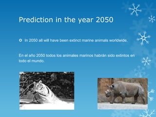 Prediction in the year 2050

 In 2050 all will have been extinct marine animals worldwide.


En el año 2050 todos los animales marinos habrán sido extintos en
todo el mundo.
 