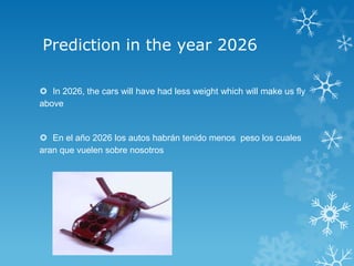 Prediction in the year 2026

 In 2026, the cars will have had less weight which will make us fly
above


 En el año 2026 los autos habrán tenido menos peso los cuales
aran que vuelen sobre nosotros
 