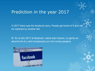 Prediction in the year 2017


In 2017 there was the facebook story. People get bored of it and will
be replaced by another fad.


 En el año 2017 el facebook habrá sido historia. La gente se
aburrirá de el y será remplazado por otra moda pasajera.
 