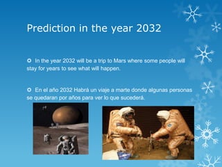 Prediction in the year 2032


 In the year 2032 will be a trip to Mars where some people will
stay for years to see what will happen.


 En el año 2032 Habrá un viaje a marte donde algunas personas
se quedaran por años para ver lo que sucederá.
 