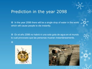 Prediction in the year 2098

 In the year 2098 there will be a single drop of water in the world
which will cause people to die instantly.


 En el año 2098 no habrá ni una sola gota de agua en el mundo
lo cual provocara que las personas mueran instantáneamente.

 