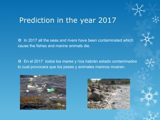 Prediction in the year 2017

 In 2017 all the seas and rivers have been contaminated which
cause the fishes and marine animals die.


 En el 2017 todos los mares y ríos habrán estado contaminados
lo cual provocara que los peses y animales marinos mueran.
 