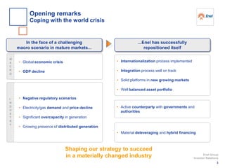 Shaping our strategy to succeed
in a materially changed industry
• Global economic crisis
• GDP decline
In the face of a challenging
macro scenario in mature markets...
• Internationalization process implemented
• Integration process well on track
• Solid platforms in new growing markets
• Well balanced asset portfolio
...Enel has successfully
repositioned itself
• Negative regulatory scenarios
• Electricity/gas demand and price decline
• Significant overcapacity in generation
• Growing presence of distributed generation
• Active counterparty with governments and
authorities
• Material deleveraging and hybrid financing
M
A
C
R
O
I
N
D
U
S
T
R
Y
3
Enel Group
Investor Relations
Opening remarks
Coping with the world crisis
 