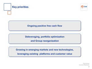 Ongoing positive free cash flow
Deleveraging, portfolio optimization
and Group reorganization
Growing in emerging markets and new technologies,
leveraging existing platforms and customer value
7
Enel Group
Investor Relations
Key priorities
 