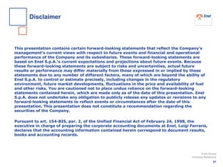 This presentation contains certain forward-looking statements that reflect the Company’s
management’s current views with respect to future events and financial and operational
performance of the Company and its subsidiaries. These forward-looking statements are
based on Enel S.p.A.’s current expectations and projections about future events. Because
these forward-looking statements are subject to risks and uncertainties, actual future
results or performance may differ materially from those expressed in or implied by these
statements due to any number of different factors, many of which are beyond the ability of
Enel S.p.A. to control or estimate precisely, including changes in the regulatory
environment, future market developments, fluctuations in the price and availability of fuel
and other risks. You are cautioned not to place undue reliance on the forward-looking
statements contained herein, which are made only as of the date of this presentation. Enel
S.p.A. does not undertake any obligation to publicly release any updates or revisions to any
forward-looking statements to reflect events or circumstances after the date of this
presentation. This presentation does not constitute a recommendation regarding the
securities of the Company.
Pursuant to art. 154-BIS, par. 2, of the Unified Financial Act of February 24, 1998, the
executive in charge of preparing the corporate accounting documents at Enel, Luigi Ferraris,
declares that the accounting information contained herein correspond to document results,
books and accounting records.
81
Enel Group
Investor Relations
Disclaimer
 
